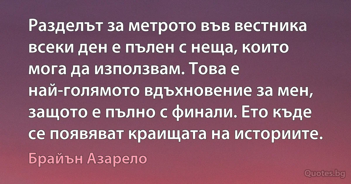 Разделът за метрото във вестника всеки ден е пълен с неща, които мога да използвам. Това е най-голямото вдъхновение за мен, защото е пълно с финали. Ето къде се появяват краищата на историите. (Брайън Азарело)