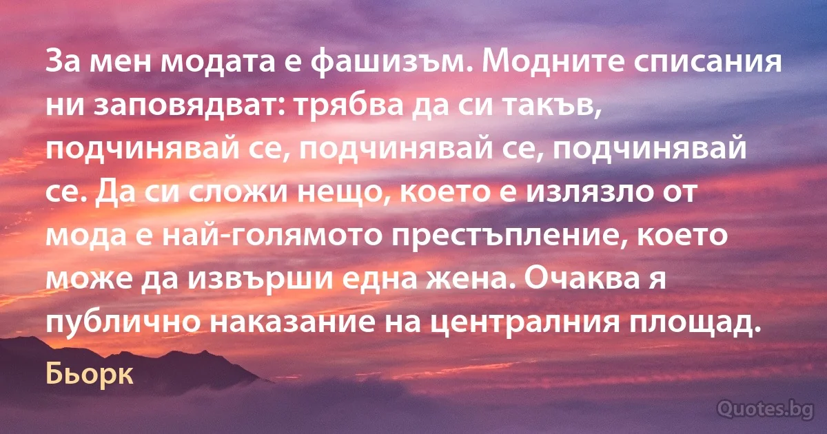 За мен модата е фашизъм. Модните списания ни заповядват: трябва да си такъв, подчинявай се, подчинявай се, подчинявай се. Да си сложи нещо, което е излязло от мода е най-голямото престъпление, което може да извърши една жена. Очаква я публично наказание на централния площад. (Бьорк)