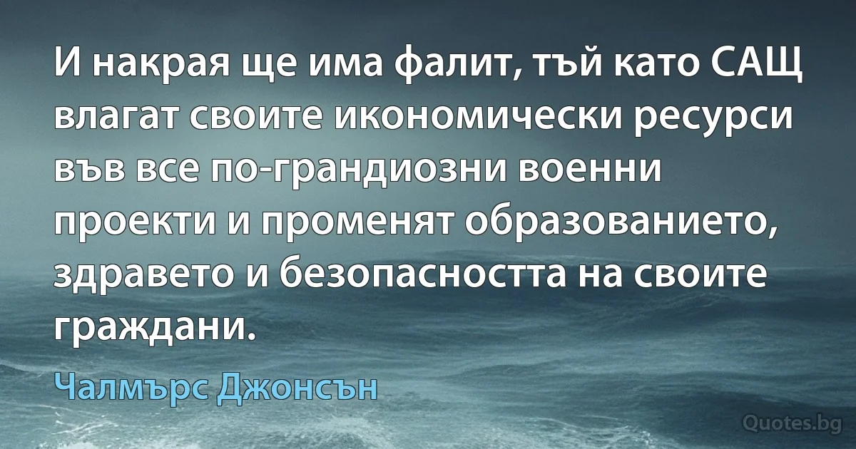 И накрая ще има фалит, тъй като САЩ влагат своите икономически ресурси във все по-грандиозни военни проекти и променят образованието, здравето и безопасността на своите граждани. (Чалмърс Джонсън)