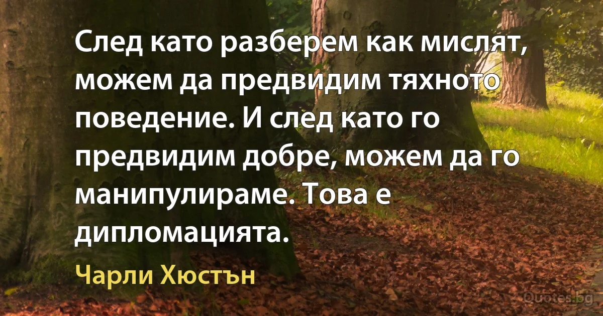 След като разберем как мислят, можем да предвидим тяхното поведение. И след като го предвидим добре, можем да го манипулираме. Това е дипломацията. (Чарли Хюстън)