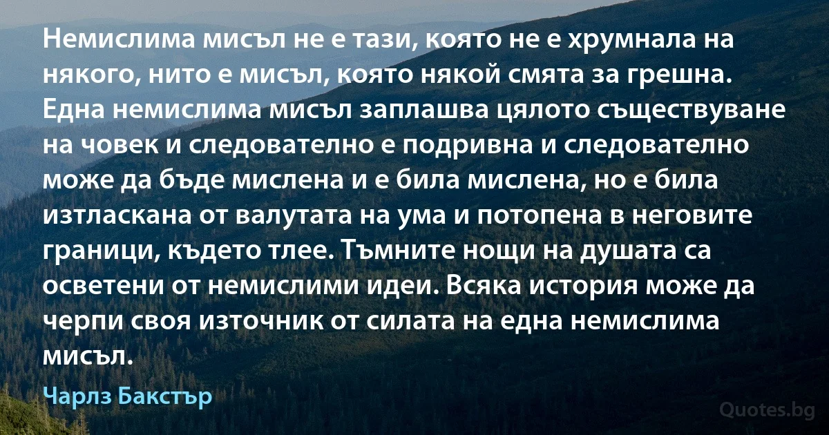 Немислима мисъл не е тази, която не е хрумнала на някого, нито е мисъл, която някой смята за грешна. Една немислима мисъл заплашва цялото съществуване на човек и следователно е подривна и следователно може да бъде мислена и е била мислена, но е била изтласкана от валутата на ума и потопена в неговите граници, където тлее. Тъмните нощи на душата са осветени от немислими идеи. Всяка история може да черпи своя източник от силата на една немислима мисъл. (Чарлз Бакстър)