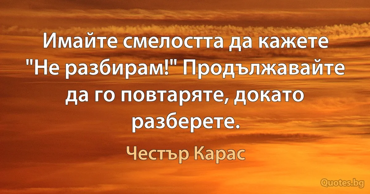 Имайте смелостта да кажете "Не разбирам!" Продължавайте да го повтаряте, докато разберете. (Честър Карас)