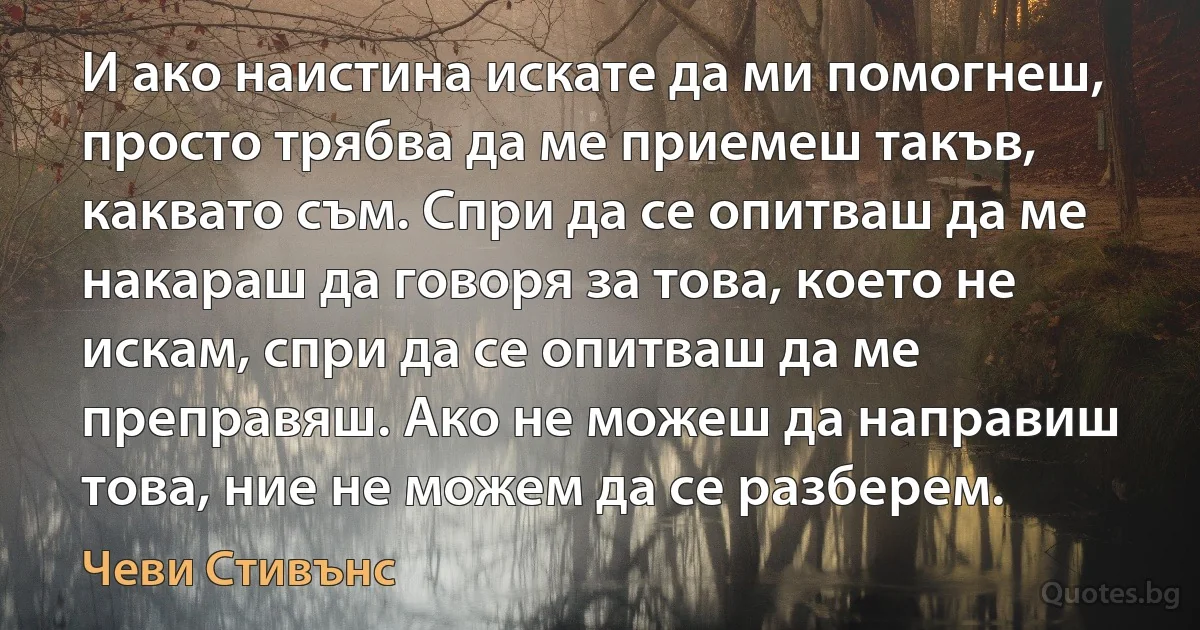 И ако наистина искате да ми помогнеш, просто трябва да ме приемеш такъв, каквато съм. Спри да се опитваш да ме накараш да говоря за това, което не искам, спри да се опитваш да ме преправяш. Ако не можеш да направиш това, ние не можем да се разберем. (Чеви Стивънс)