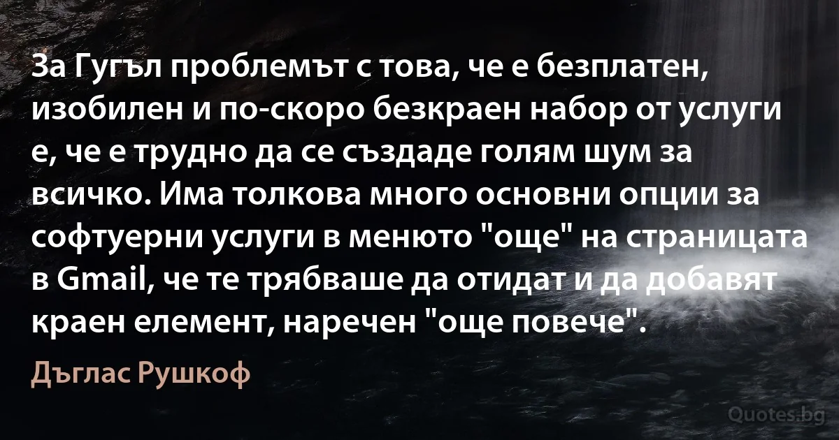 За Гугъл проблемът с това, че е безплатен, изобилен и по-скоро безкраен набор от услуги е, че е трудно да се създаде голям шум за всичко. Има толкова много основни опции за софтуерни услуги в менюто "още" на страницата в Gmail, че те трябваше да отидат и да добавят краен елемент, наречен "още повече". (Дъглас Рушкоф)