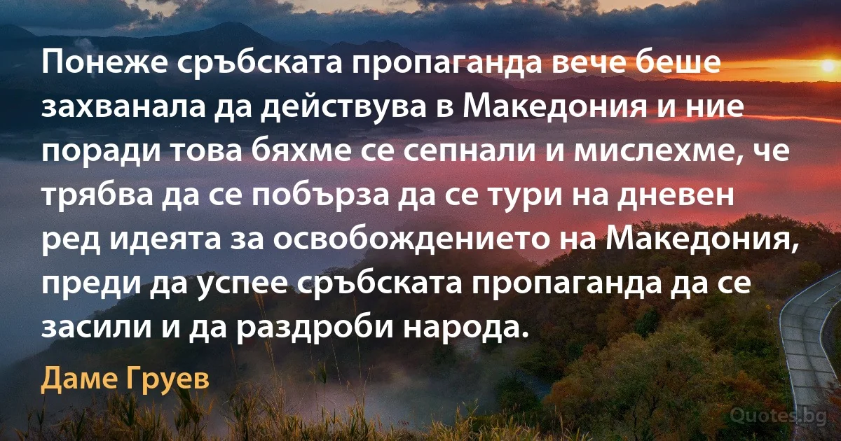 Понеже сръбската пропаганда вече беше захванала да действува в Македония и ние поради това бяхме се сепнали и мислехме, че трябва да се побърза да се тури на дневен ред идеята за освобождението на Македония, преди да успее сръбската пропаганда да се засили и да раздроби народа. (Даме Груев)