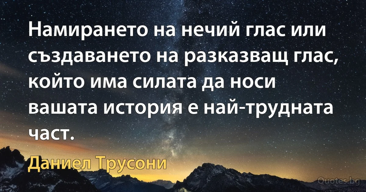 Намирането на нечий глас или създаването на разказващ глас, който има силата да носи вашата история е най-трудната част. (Даниел Трусони)