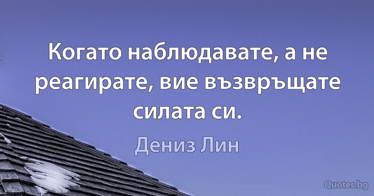 Когато наблюдавате, а не реагирате, вие възвръщате силата си. (Дениз Лин)