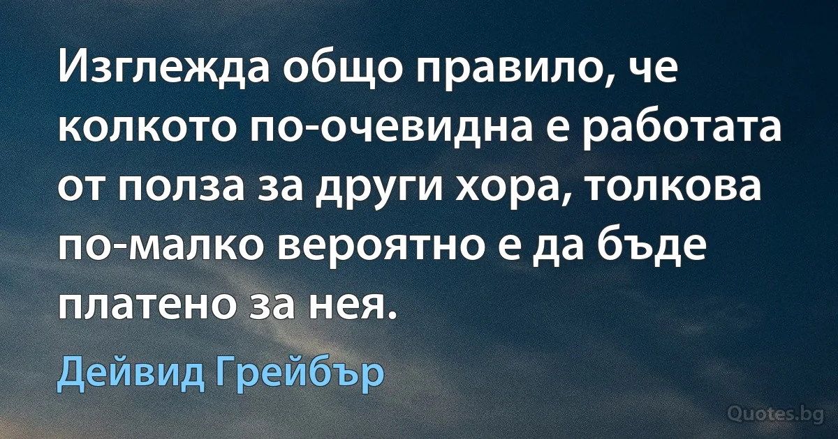 Изглежда общо правило, че колкото по-очевидна е работата от полза за други хора, толкова по-малко вероятно е да бъде платено за нея. (Дейвид Грейбър)