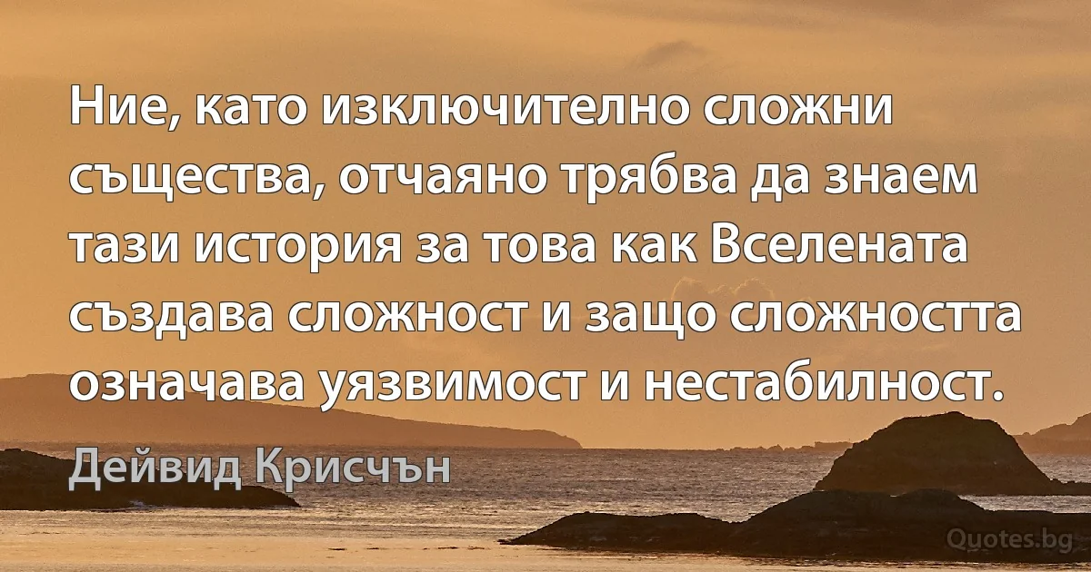 Ние, като изключително сложни същества, отчаяно трябва да знаем тази история за това как Вселената създава сложност и защо сложността означава уязвимост и нестабилност. (Дейвид Крисчън)