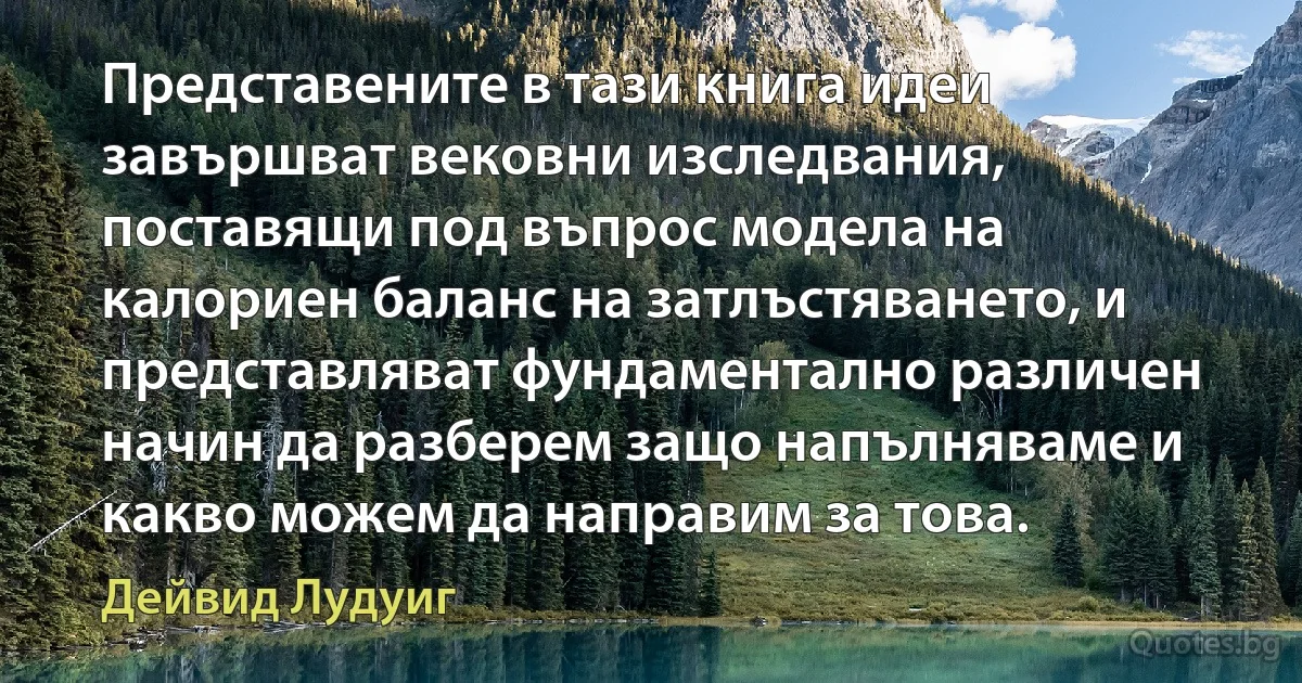 Представените в тази книга идеи завършват вековни изследвания, поставящи под въпрос модела на калориен баланс на затлъстяването, и представляват фундаментално различен начин да разберем защо напълняваме и какво можем да направим за това. (Дейвид Лудуиг)