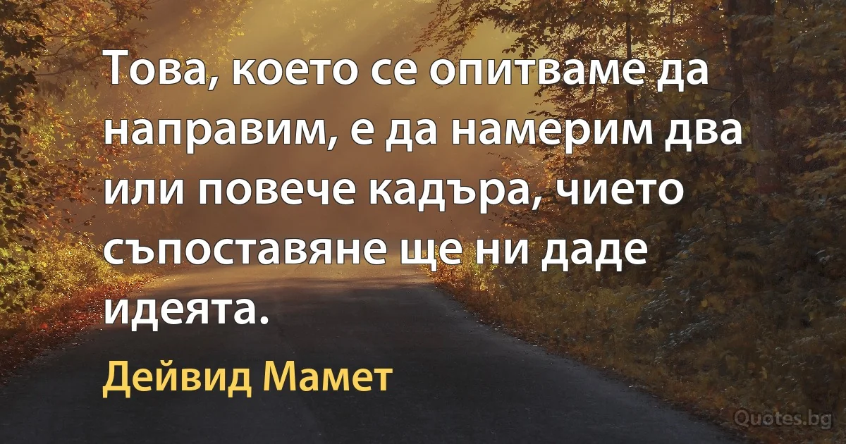 Това, което се опитваме да направим, е да намерим два или повече кадъра, чието съпоставяне ще ни даде идеята. (Дейвид Мамет)