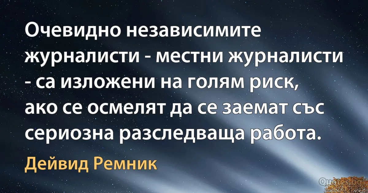 Очевидно независимите журналисти - местни журналисти - са изложени на голям риск, ако се осмелят да се заемат със сериозна разследваща работа. (Дейвид Ремник)