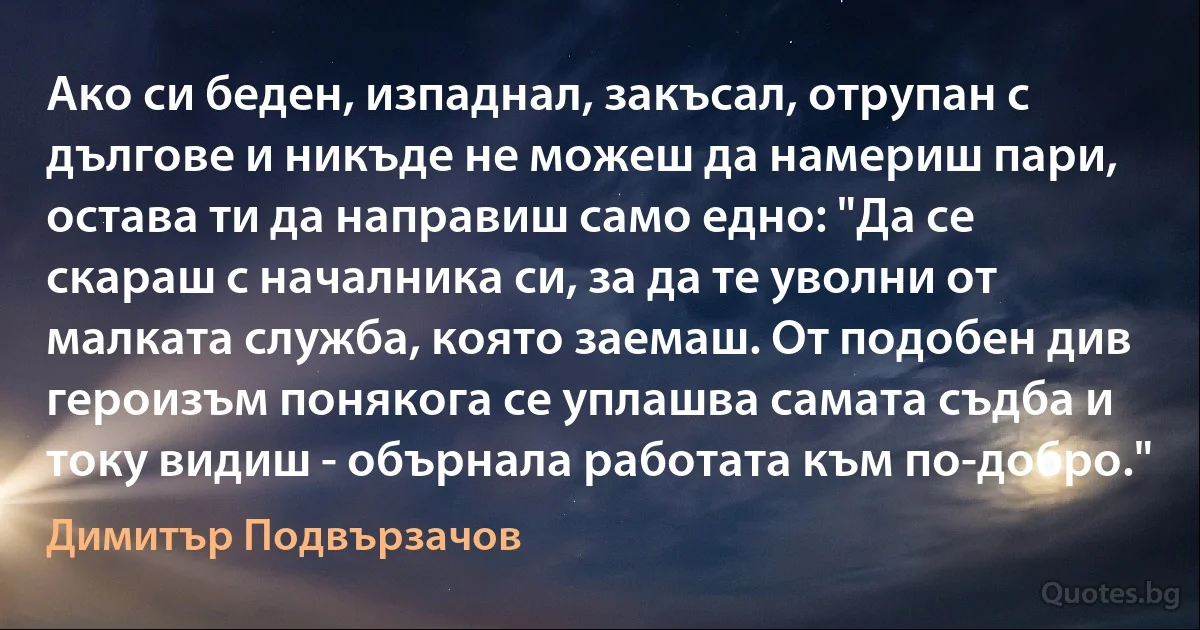 Ако си беден, изпаднал, закъсал, отрупан с дългове и никъде не можеш да намериш пари, остава ти да направиш само едно: "Да се скараш с началника си, за да те уволни от малката служба, която заемаш. От подобен див героизъм понякога се уплашва самата съдба и току видиш - обърнала работата към по-добро." (Димитър Подвързачов)