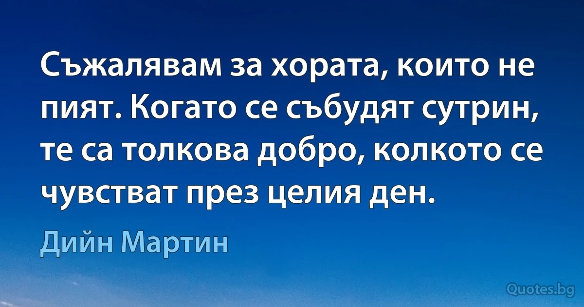 Съжалявам за хората, които не пият. Когато се събудят сутрин, те са толкова добро, колкото се чувстват през целия ден. (Дийн Мартин)