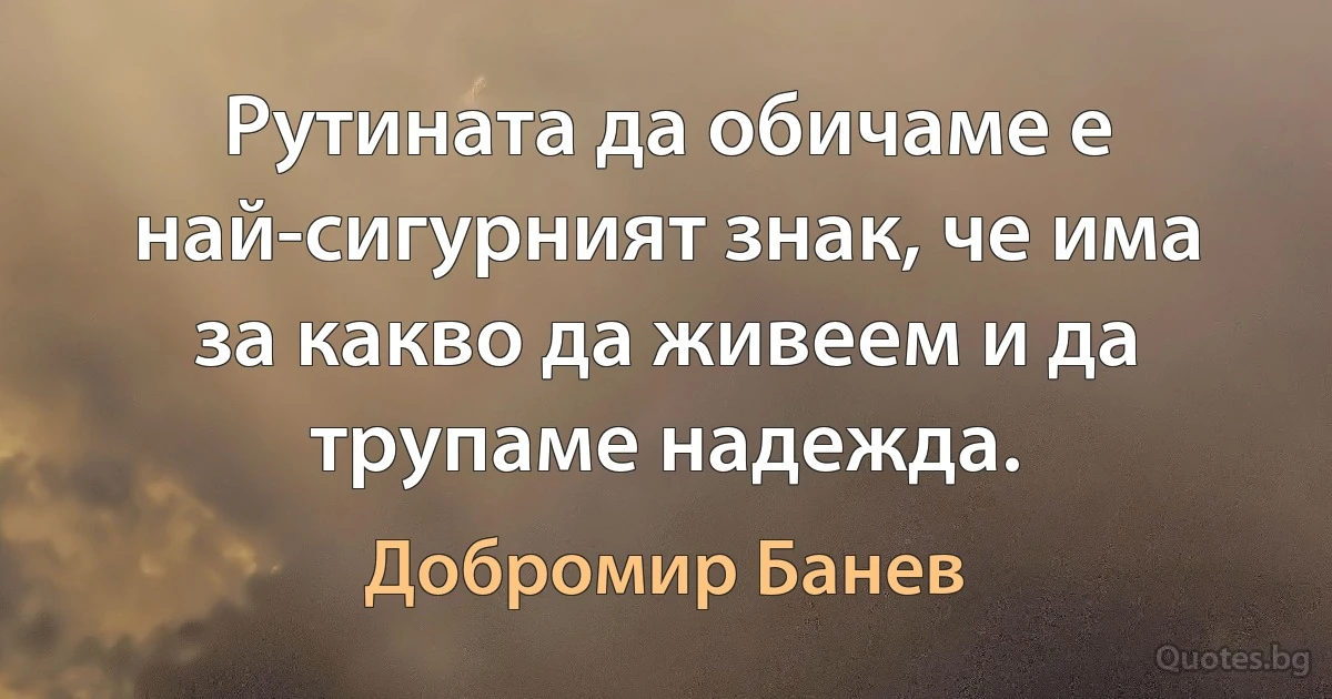 Рутината да обичаме е най-сигурният знак, че има за какво да живеем и да трупаме надежда. (Добромир Банев)