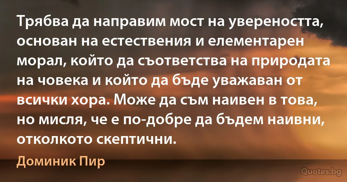 Трябва да направим мост на увереността, основан на естествения и елементарен морал, който да съответства на природата на човека и който да бъде уважаван от всички хора. Може да съм наивен в това, но мисля, че е по-добре да бъдем наивни, отколкото скептични. (Доминик Пир)