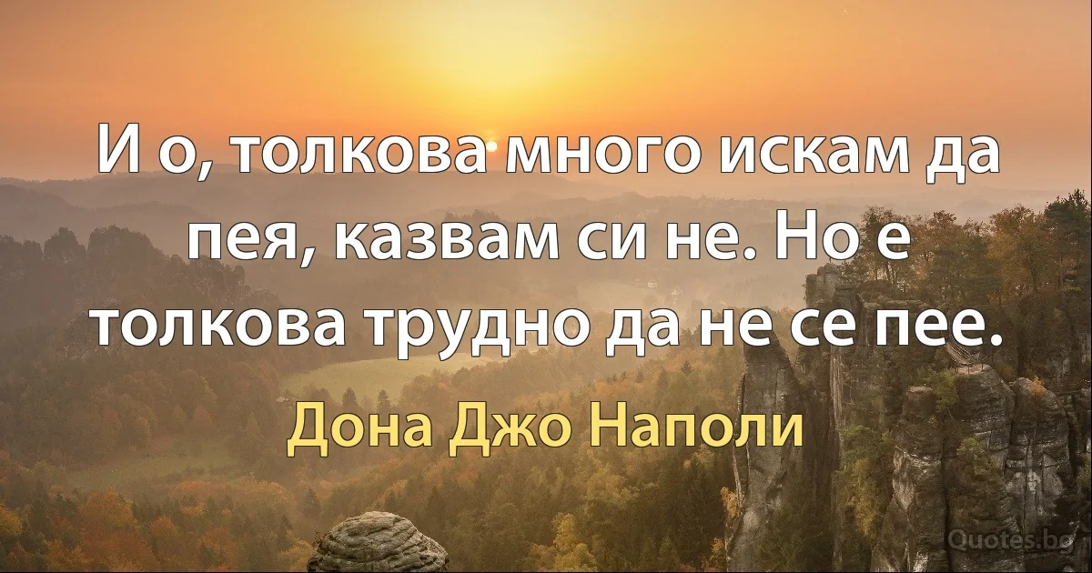 И о, толкова много искам да пея, казвам си не. Но е толкова трудно да не се пее. (Дона Джо Наполи)