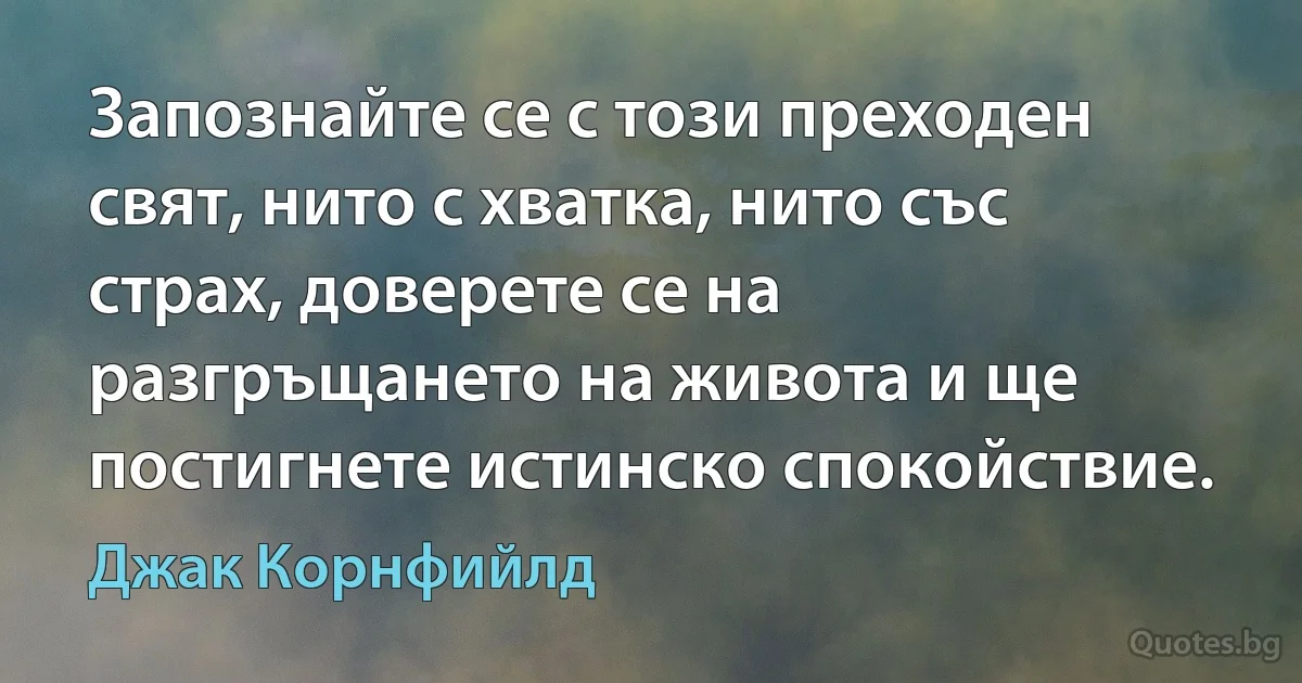 Запознайте се с този преходен свят, нито с хватка, нито със страх, доверете се на разгръщането на живота и ще постигнете истинско спокойствие. (Джак Корнфийлд)