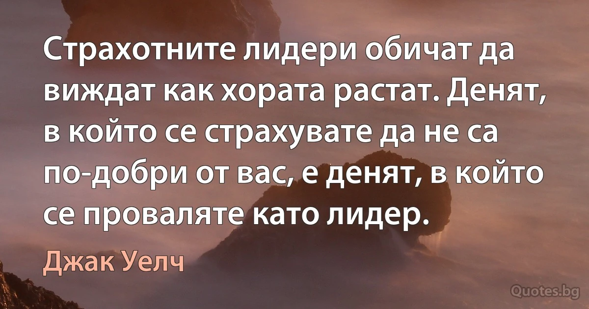 Страхотните лидери обичат да виждат как хората растат. Денят, в който се страхувате да не са по-добри от вас, е денят, в който се проваляте като лидер. (Джак Уелч)