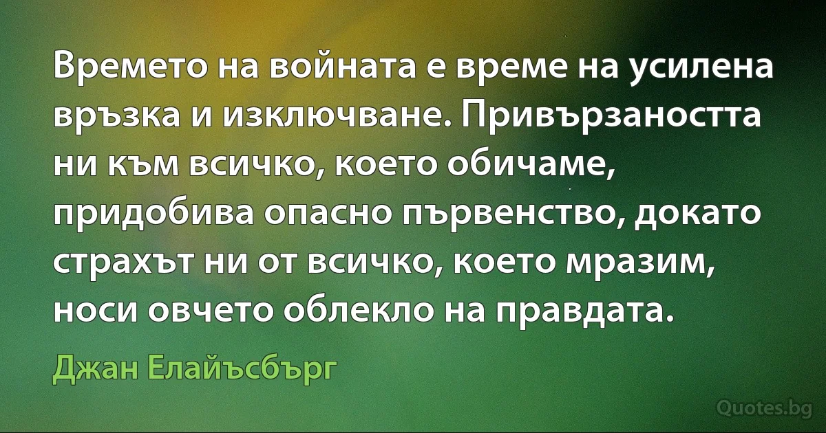 Времето на войната е време на усилена връзка и изключване. Привързаността ни към всичко, което обичаме, придобива опасно първенство, докато страхът ни от всичко, което мразим, носи овчето облекло на правдата. (Джан Елайъсбърг)