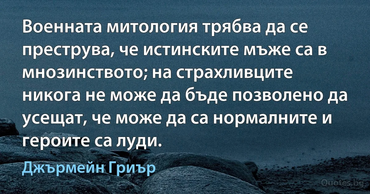 Военната митология трябва да се преструва, че истинските мъже са в мнозинството; на страхливците никога не може да бъде позволено да усещат, че може да са нормалните и героите са луди. (Джърмейн Гриър)