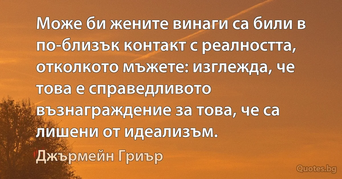 Може би жените винаги са били в по-близък контакт с реалността, отколкото мъжете: изглежда, че това е справедливото възнаграждение за това, че са лишени от идеализъм. (Джърмейн Гриър)