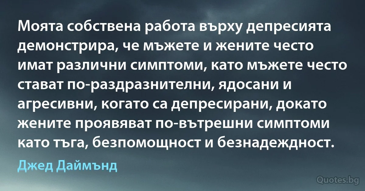 Моята собствена работа върху депресията демонстрира, че мъжете и жените често имат различни симптоми, като мъжете често стават по-раздразнителни, ядосани и агресивни, когато са депресирани, докато жените проявяват по-вътрешни симптоми като тъга, безпомощност и безнадеждност. (Джед Даймънд)