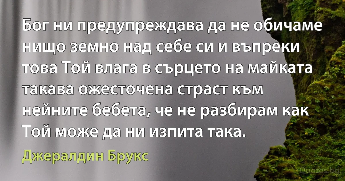 Бог ни предупреждава да не обичаме нищо земно над себе си и въпреки това Той влага в сърцето на майката такава ожесточена страст към нейните бебета, че не разбирам как Той може да ни изпита така. (Джералдин Брукс)