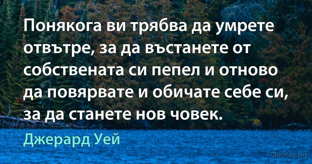 Понякога ви трябва да умрете отвътре, за да въстанете от собствената си пепел и отново да повярвате и обичате себе си, за да станете нов човек. (Джерард Уей)