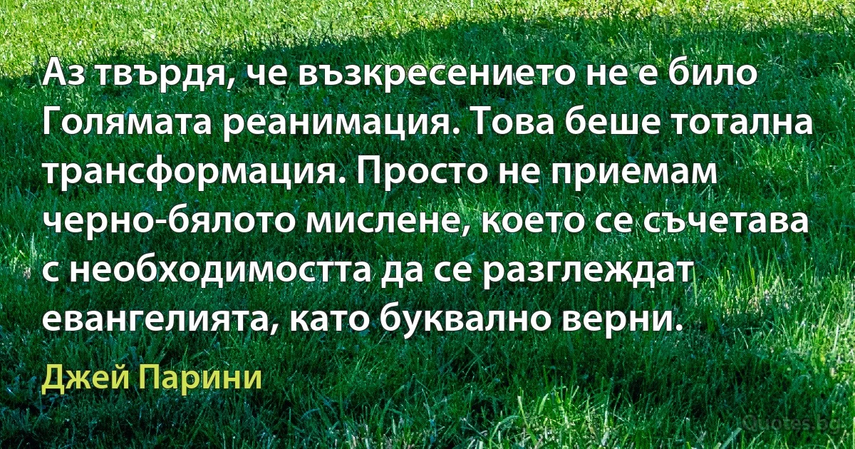 Аз твърдя, че възкресението не е било Голямата реанимация. Това беше тотална трансформация. Просто не приемам черно-бялото мислене, което се съчетава с необходимостта да се разглеждат евангелията, като буквално верни. (Джей Парини)