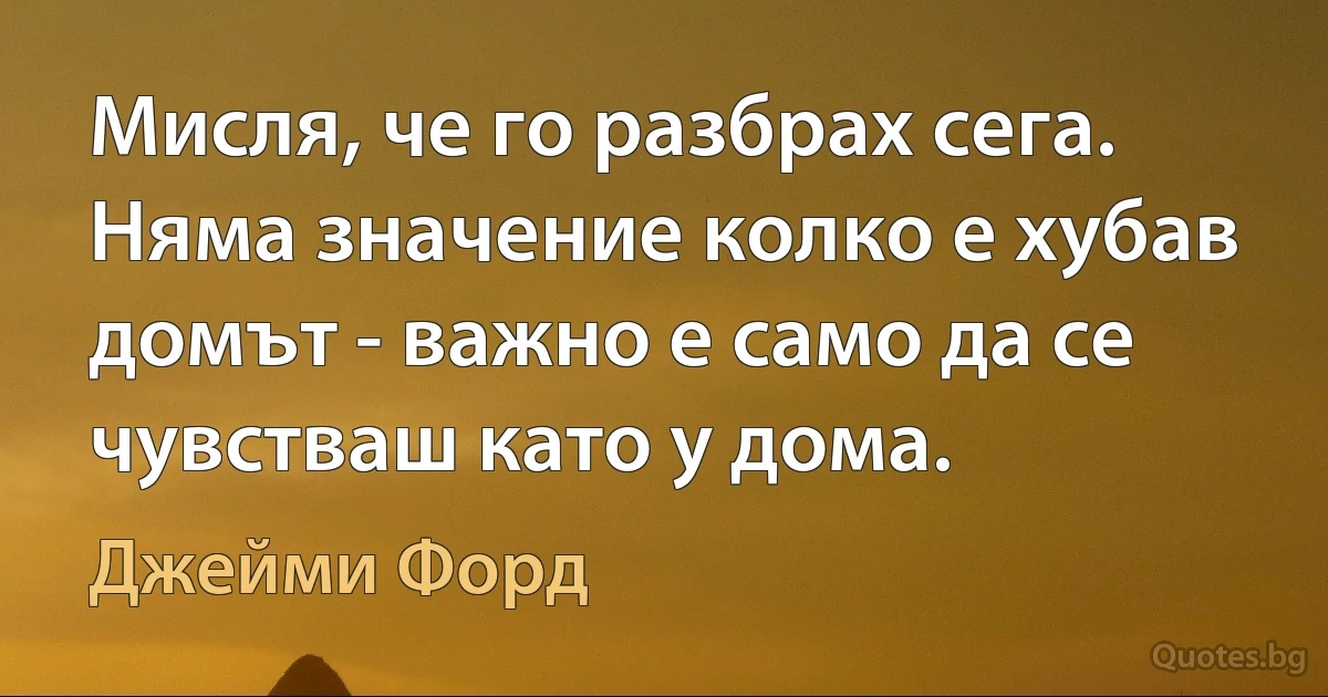 Мисля, че го разбрах сега. Няма значение колко е хубав домът - важно е само да се чувстваш като у дома. (Джейми Форд)