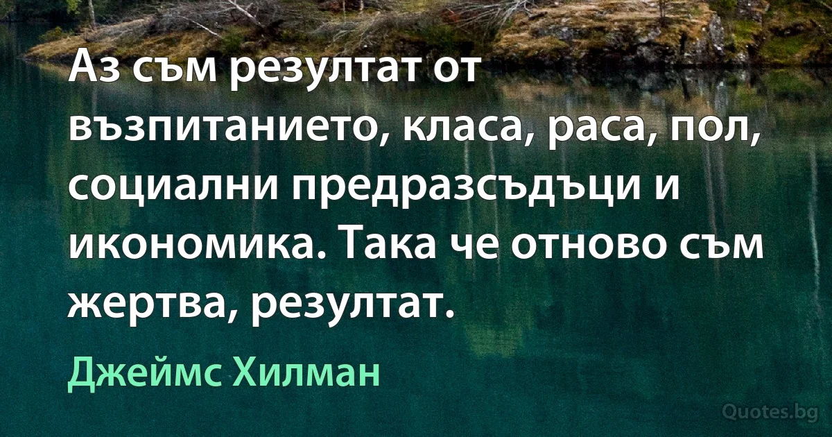 Аз съм резултат от възпитанието, класа, раса, пол, социални предразсъдъци и икономика. Така че отново съм жертва, резултат. (Джеймс Хилман)