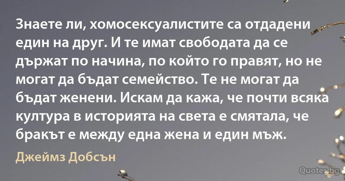 Знаете ли, хомосексуалистите са отдадени един на друг. И те имат свободата да се държат по начина, по който го правят, но не могат да бъдат семейство. Те не могат да бъдат женени. Искам да кажа, че почти всяка култура в историята на света е смятала, че бракът е между една жена и един мъж. (Джеймз Добсън)