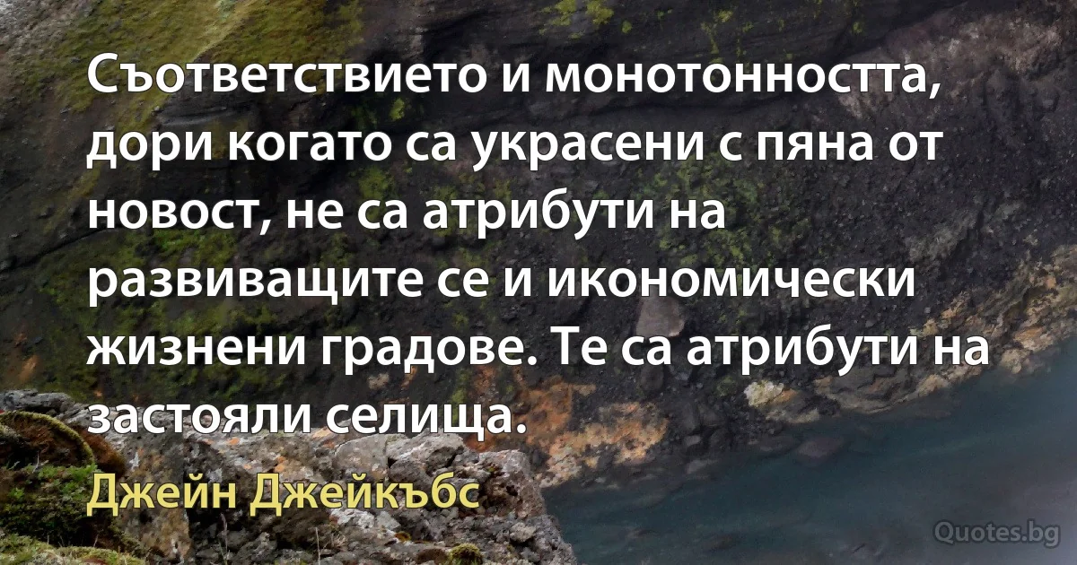 Съответствието и монотонността, дори когато са украсени с пяна от новост, не са атрибути на развиващите се и икономически жизнени градове. Те са атрибути на застояли селища. (Джейн Джейкъбс)