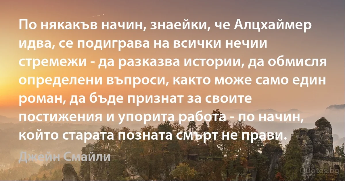 По някакъв начин, знаейки, че Алцхаймер идва, се подиграва на всички нечии стремежи - да разказва истории, да обмисля определени въпроси, както може само един роман, да бъде признат за своите постижения и упорита работа - по начин, който старата позната смърт не прави. (Джейн Смайли)