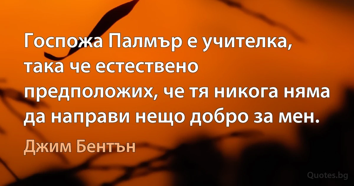 Госпожа Палмър е учителка, така че естествено предположих, че тя никога няма да направи нещо добро за мен. (Джим Бентън)