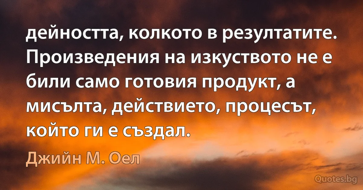 дейността, колкото в резултатите. Произведения на изкуството не е били само готовия продукт, а мисълта, действието, процесът, който ги е създал. (Джийн М. Оел)