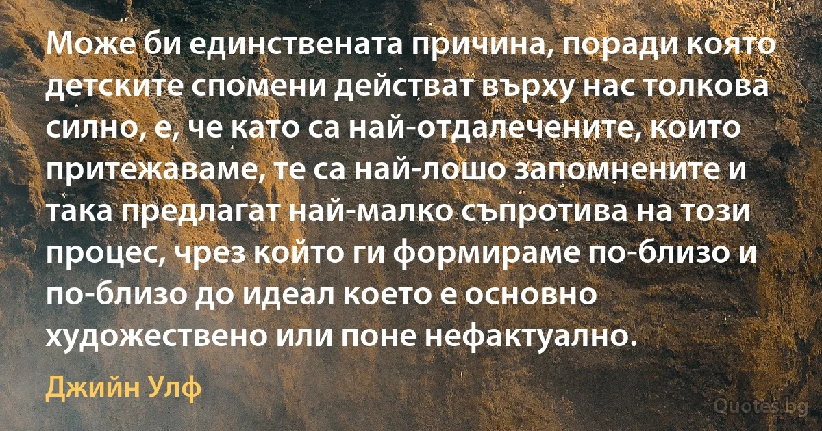 Може би единствената причина, поради която детските спомени действат върху нас толкова силно, е, че като са най-отдалечените, които притежаваме, те са най-лошо запомнените и така предлагат най-малко съпротива на този процес, чрез който ги формираме по-близо и по-близо до идеал което е основно художествено или поне нефактуално. (Джийн Улф)