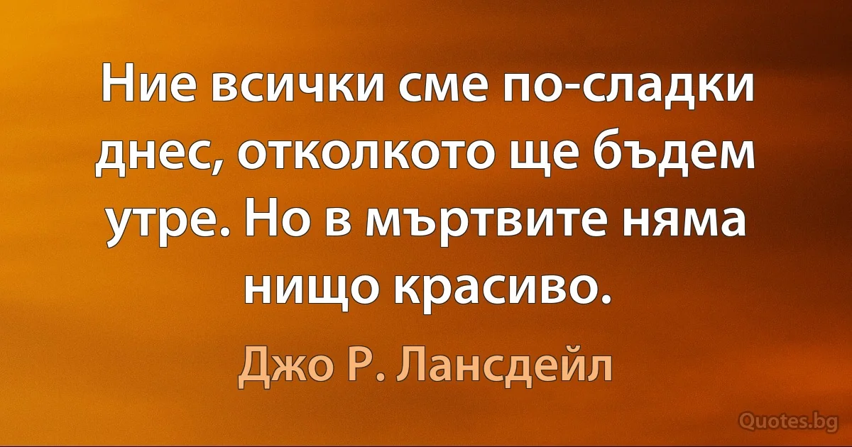 Ние всички сме по-сладки днес, отколкото ще бъдем утре. Но в мъртвите няма нищо красиво. (Джо Р. Лансдейл)