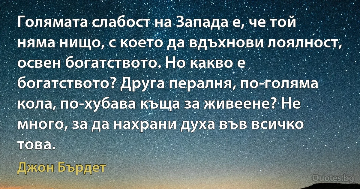 Голямата слабост на Запада е, че той няма нищо, с което да вдъхнови лоялност, освен богатството. Но какво е богатството? Друга пералня, по-голяма кола, по-хубава къща за живеене? Не много, за да нахрани духа във всичко това. (Джон Бърдет)