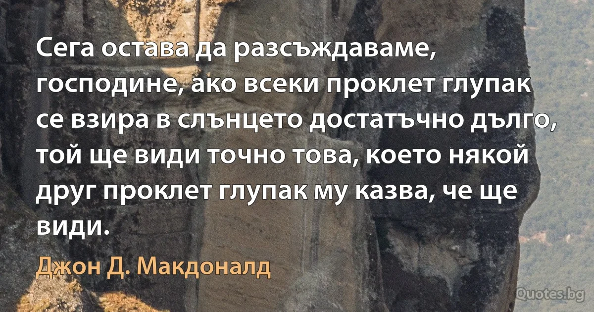 Сега остава да разсъждаваме, господине, ако всеки проклет глупак се взира в слънцето достатъчно дълго, той ще види точно това, което някой друг проклет глупак му казва, че ще види. (Джон Д. Макдоналд)