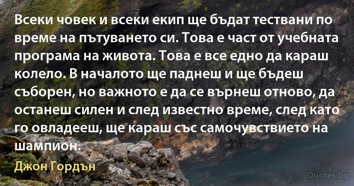 Всеки човек и всеки екип ще бъдат тествани по време на пътуването си. Това е част от учебната програма на живота. Това е все едно да караш колело. В началото ще паднеш и ще бъдеш съборен, но важното е да се върнеш отново, да останеш силен и след известно време, след като го овладееш, ще караш със самочувствието на шампион. (Джон Гордън)