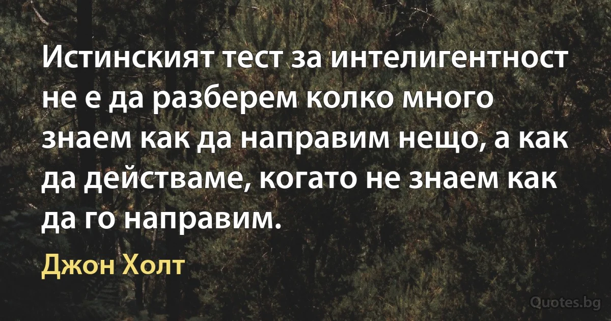 Истинският тест за интелигентност не е да разберем колко много знаем как да направим нещо, а как да действаме, когато не знаем как да го направим. (Джон Холт)