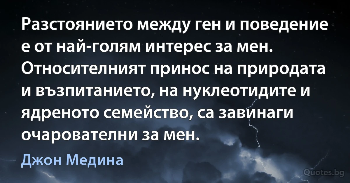 Разстоянието между ген и поведение е от най-голям интерес за мен. Относителният принос на природата и възпитанието, на нуклеотидите и ядреното семейство, са завинаги очарователни за мен. (Джон Медина)