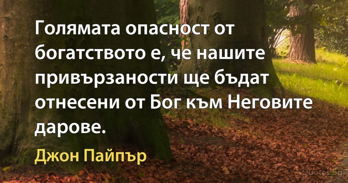 Голямата опасност от богатството е, че нашите привързаности ще бъдат отнесени от Бог към Неговите дарове. (Джон Пайпър)