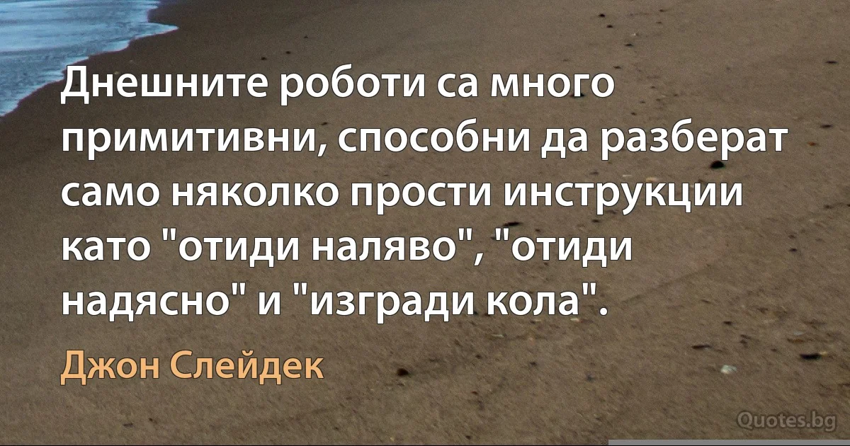 Днешните роботи са много примитивни, способни да разберат само няколко прости инструкции като "отиди наляво", "отиди надясно" и "изгради кола". (Джон Слейдек)