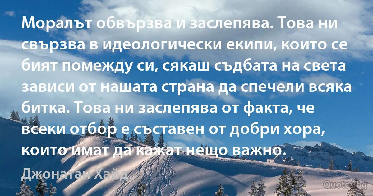 Моралът обвързва и заслепява. Това ни свързва в идеологически екипи, които се бият помежду си, сякаш съдбата на света зависи от нашата страна да спечели всяка битка. Това ни заслепява от факта, че всеки отбор е съставен от добри хора, които имат да кажат нещо важно. (Джонатан Хайд)