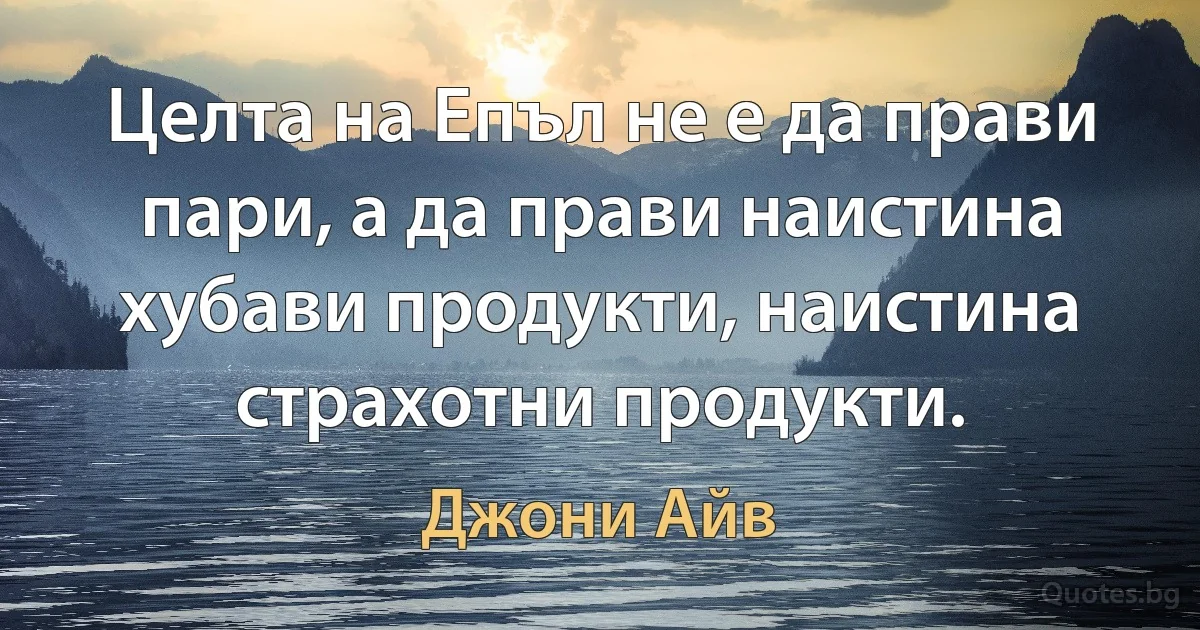 Целта на Епъл не е да прави пари, а да прави наистина хубави продукти, наистина страхотни продукти. (Джони Айв)