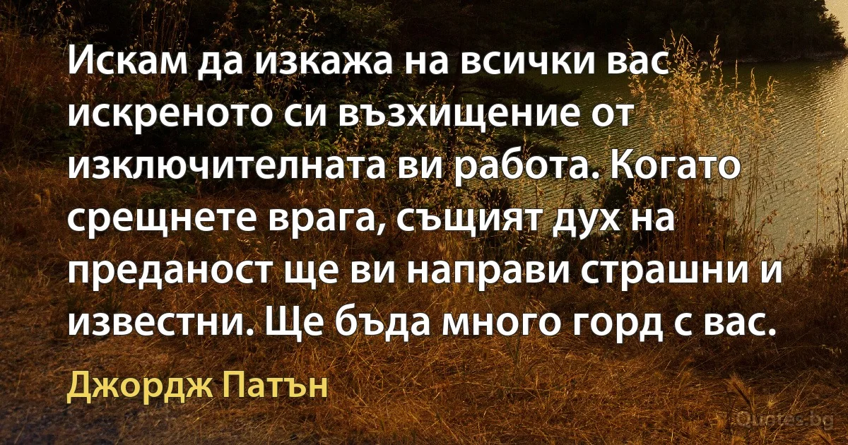 Искам да изкажа на всички вас искреното си възхищение от изключителната ви работа. Когато срещнете врага, същият дух на преданост ще ви направи страшни и известни. Ще бъда много горд с вас. (Джордж Патън)