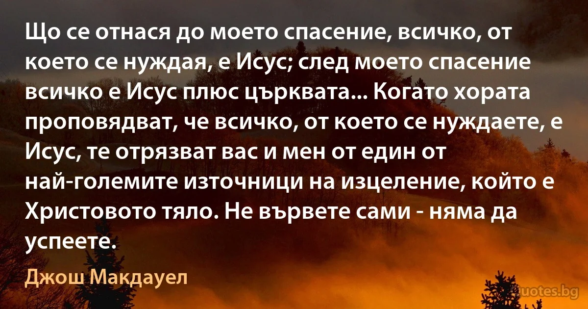 Що се отнася до моето спасение, всичко, от което се нуждая, е Исус; след моето спасение всичко е Исус плюс църквата... Когато хората проповядват, че всичко, от което се нуждаете, е Исус, те отрязват вас и мен от един от най-големите източници на изцеление, който е Христовото тяло. Не вървете сами - няма да успеете. (Джош Макдауел)